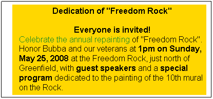 Text Box: Dedication of "Freedom Rock"

Everyone is invited!
Celebrate the annual repainting of "Freedom Rock".  Honor Bubba and our veterans at 1pm on Sunday, May 25, 2008 at the Freedom Rock, just north of Greenfield, with guest speakers and a special program dedicated to the painting of the 10th mural on the Rock. 

